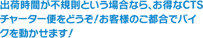 出荷時間が不規則という場合なら、お得なCTSチャーター便をどうぞ！お客様のご都合でバイクを動かせます！