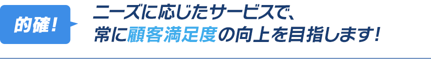 ニーズに応じたサービスで、常に顧客満足度の向上を目指します！