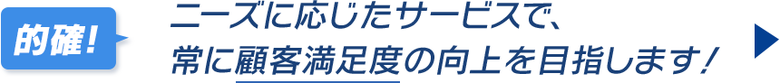 ニーズに応じたサービスで、常に顧客満足度の向上を目指します!