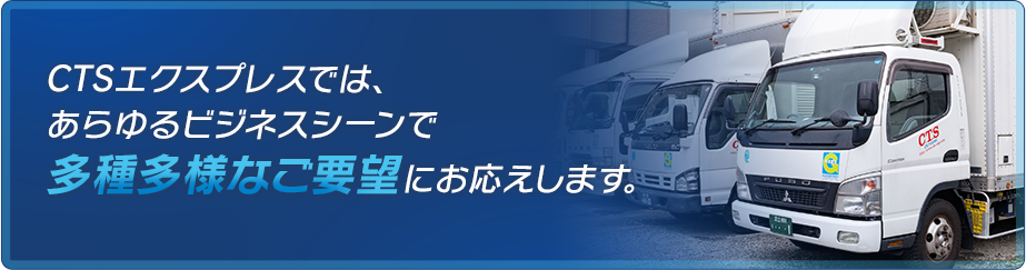 CTSエクスプレスでは、あらゆるビジネスシーンで多種多様なご要望にお応えします。
